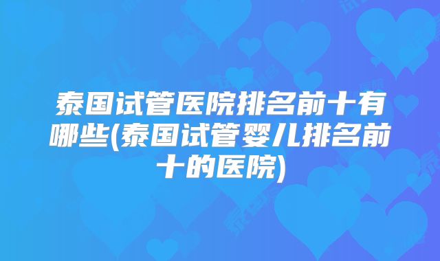 泰国试管医院排名前十有哪些(泰国试管婴儿排名前十的医院)