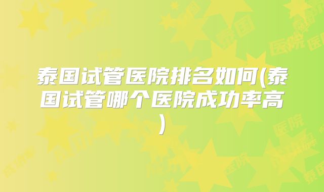 泰国试管医院排名如何(泰国试管哪个医院成功率高)
