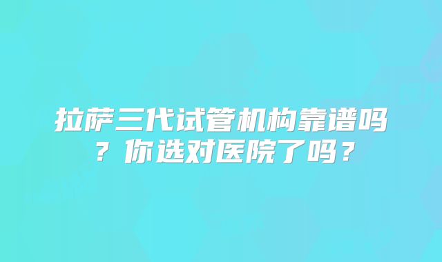 拉萨三代试管机构靠谱吗?你选对医院了吗?