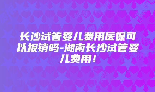 长沙试管婴儿费用医保可以报销吗-湖南长沙试管婴儿费用!