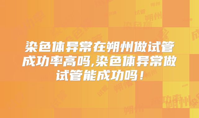 染色体异常在朔州做试管成功率高吗,染色体异常做试管能成功吗！
