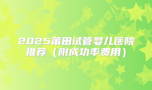 2025莆田试管婴儿医院推荐(附成功率费用)