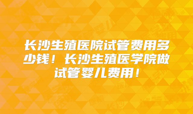 长沙生殖医院试管费用多少钱！长沙生殖医学院做试管婴儿费用！