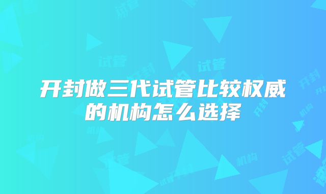 开封做三代试管比较权威的机构怎么选择