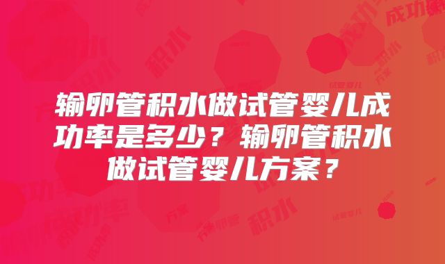 输卵管积水做试管婴儿成功率是多少?输卵管积水做试管婴儿方案?