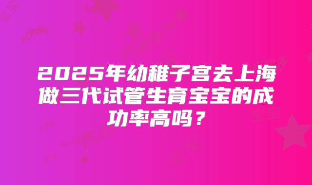 2025年幼稚子宫去上海做三代试管生育宝宝的成功率高吗？