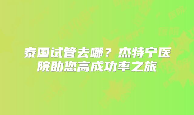 泰国试管去哪？杰特宁医院助您高成功率之旅
