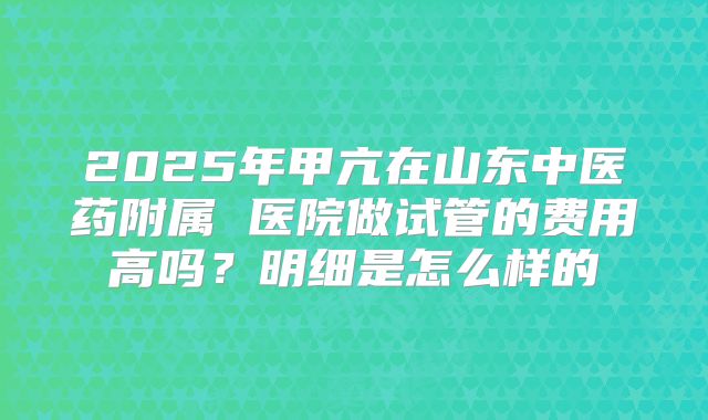 2025年甲亢在山东中医药附属 医院做试管的费用高吗？明细是怎么样的