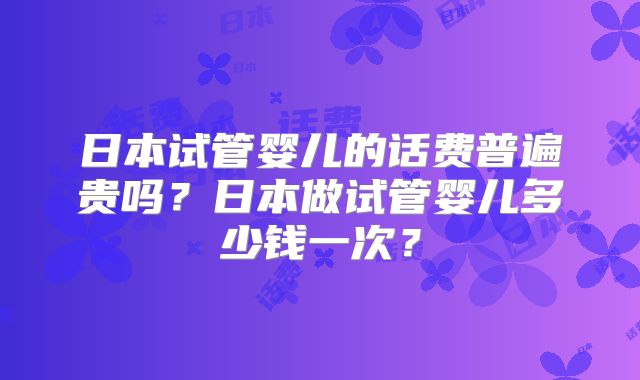 日本试管婴儿的话费普遍贵吗？日本做试管婴儿多少钱一次？