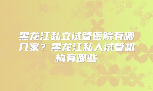 黑龙江私立试管医院有哪几家？黑龙江私人试管机构有哪些