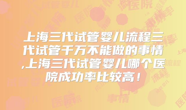 上海三代试管婴儿流程三代试管千万不能做的事情,上海三代试管婴儿哪个医院成功率比较高！