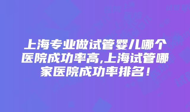 上海专业做试管婴儿哪个医院成功率高,上海试管哪家医院成功率排名！