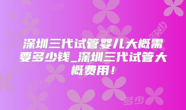 深圳三代试管婴儿大概需要多少钱_深圳三代试管大概费用!