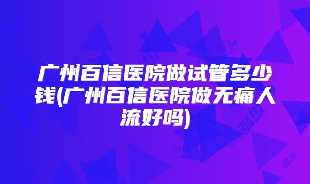 广州百信医院做试管多少钱(广州百信医院做无痛人流好吗)