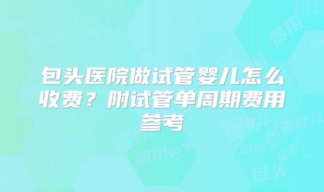 包头医院做试管婴儿怎么收费？附试管单周期费用参考