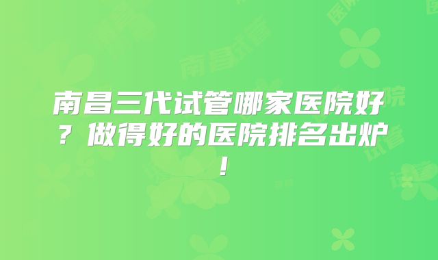 南昌三代试管哪家医院好?做得好的医院排名出炉!