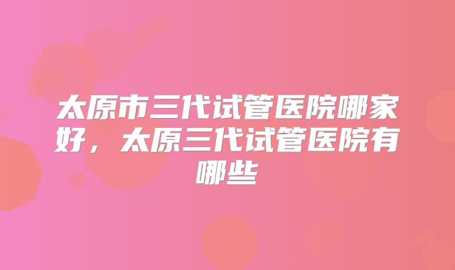 太原市三代试管医院哪家好，太原三代试管医院有哪些