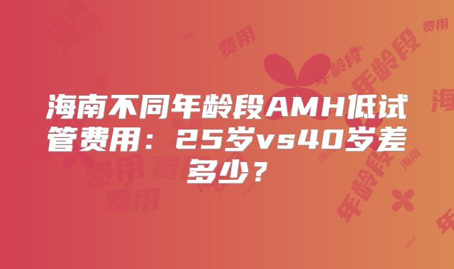 海南不同年龄段AMH低试管费用：25岁vs40岁差多少？