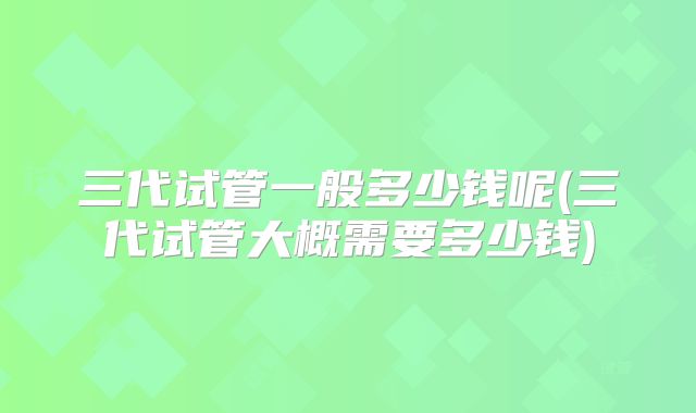 三代试管一般多少钱呢(三代试管大概需要多少钱)