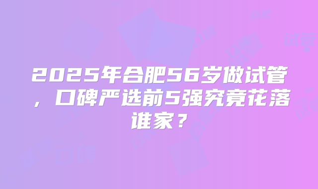 2025年合肥56岁做试管，口碑严选前5强究竟花落谁家？