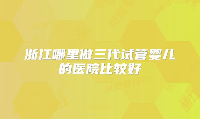 浙江哪里做三代试管婴儿的医院比较好