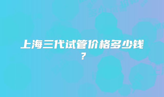 上海三代试管价格多少钱?