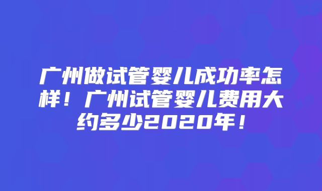 广州做试管婴儿成功率怎样！广州试管婴儿费用大约多少2020年！