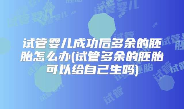 试管婴儿成功后多余的胚胎怎么办(试管多余的胚胎可以给自己生吗)