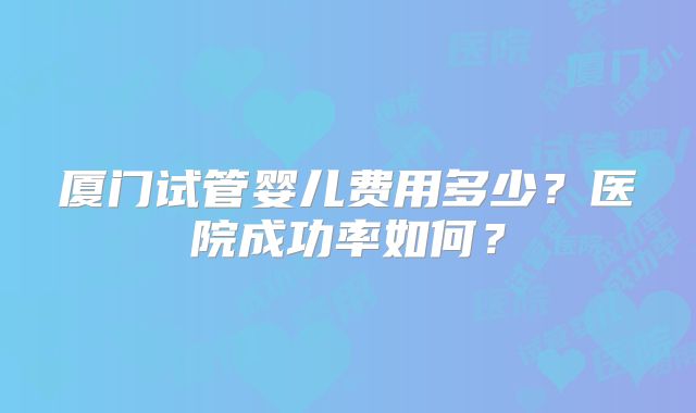 厦门试管婴儿费用多少?医院成功率如何?