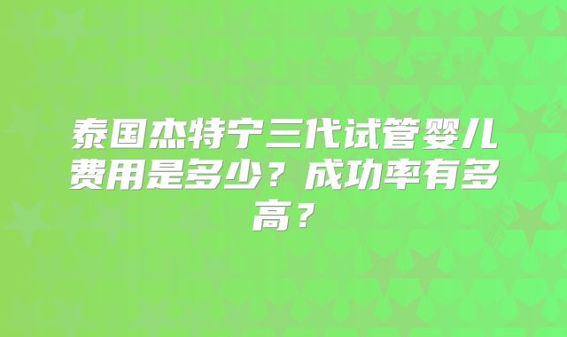 泰国杰特宁三代试管婴儿费用是多少？成功率有多高？