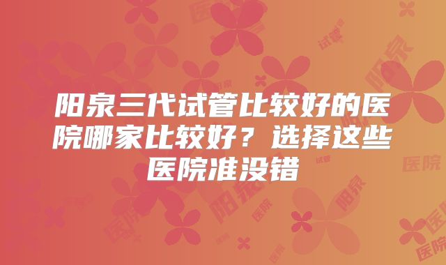 阳泉三代试管比较好的医院哪家比较好？选择这些医院准没错