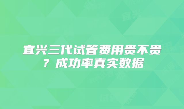 宜兴三代试管费用贵不贵？成功率真实数据
