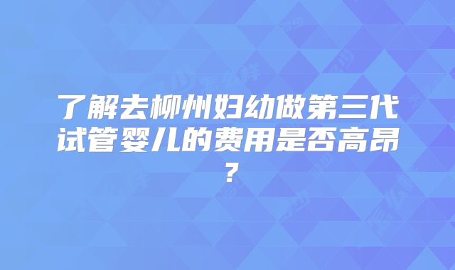 了解去柳州妇幼做第三代试管婴儿的费用是否高昂？