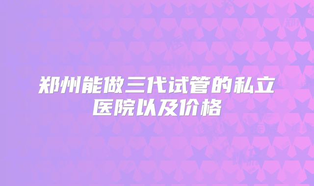 郑州能做三代试管的私立医院以及价格