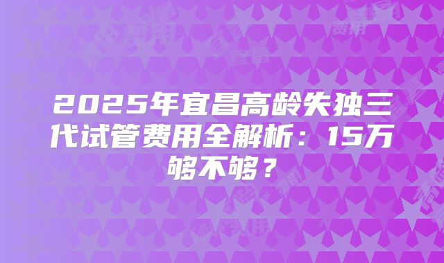 2025年宜昌高龄失独三代试管费用全解析：15万够不够？