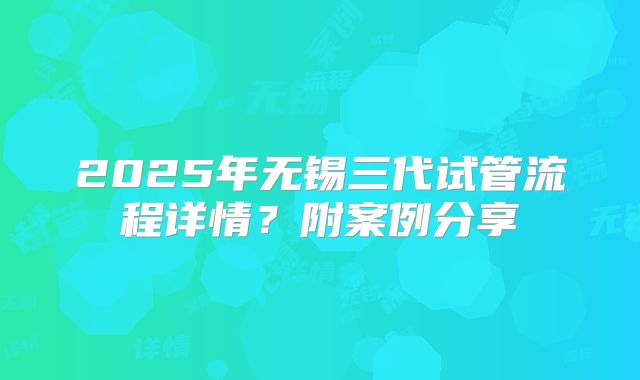 2025年无锡三代试管流程详情?附案例分享