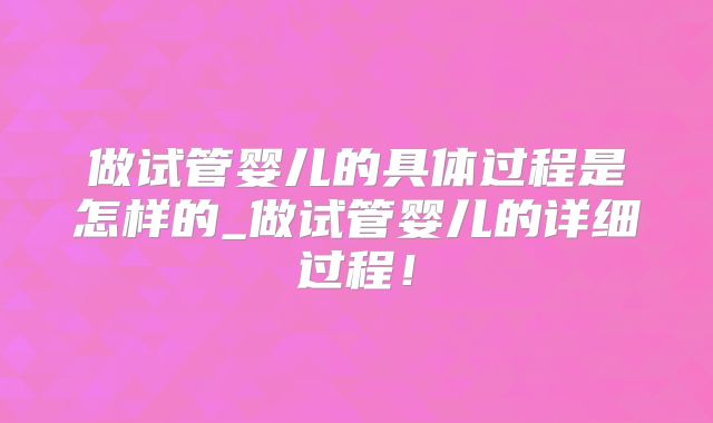 做试管婴儿的具体过程是怎样的_做试管婴儿的详细过程！