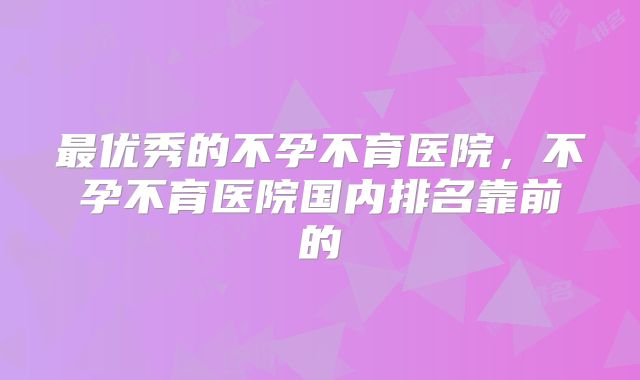 最优秀的不孕不育医院,不孕不育医院国内排名靠前的