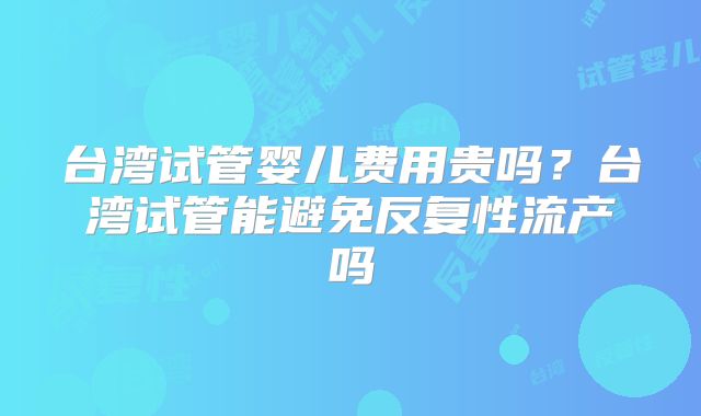 台湾试管婴儿费用贵吗?台湾试管能避免反复性流产吗