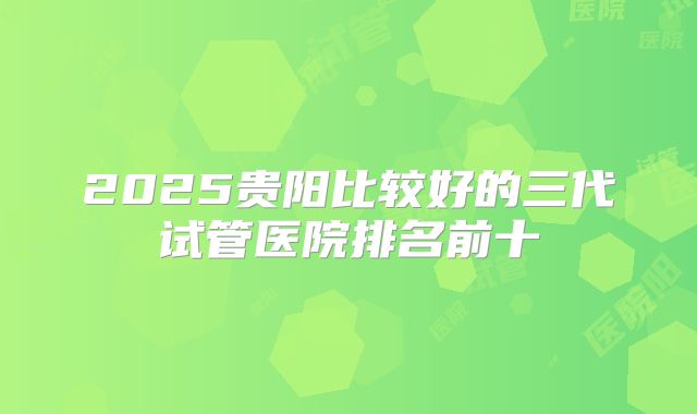2025贵阳比较好的三代试管医院排名前十