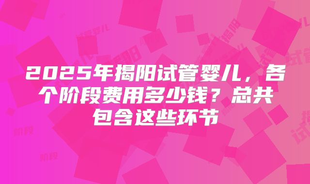 2025年揭阳试管婴儿，各个阶段费用多少钱？总共包含这些环节