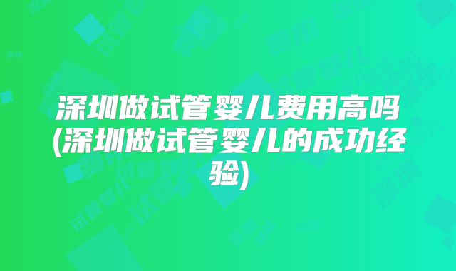 深圳做试管婴儿费用高吗(深圳做试管婴儿的成功经验)