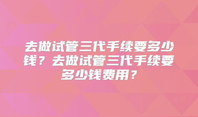 去做试管三代手续要多少钱？去做试管三代手续要多少钱费用？