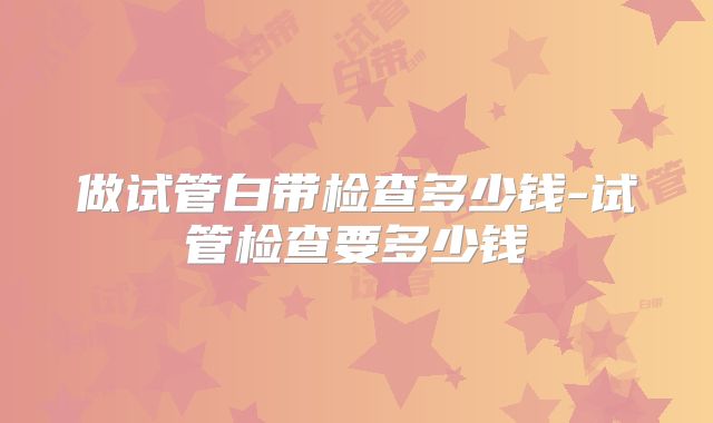 做试管白带检查多少钱-试管检查要多少钱
