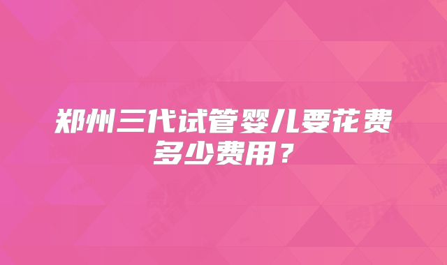 郑州三代试管婴儿要花费多少费用?