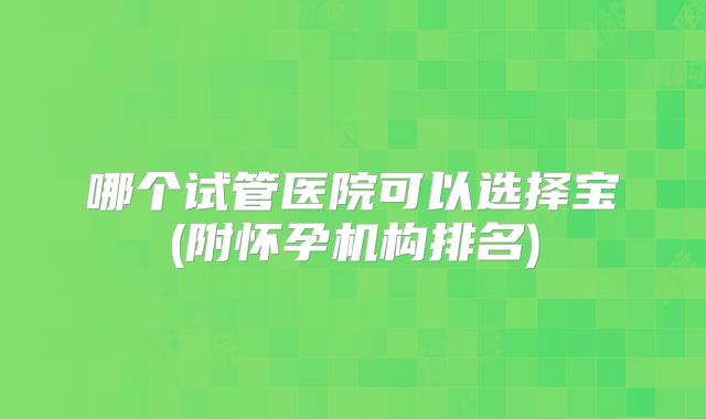哪个试管医院可以选择宝(附怀孕机构排名)
