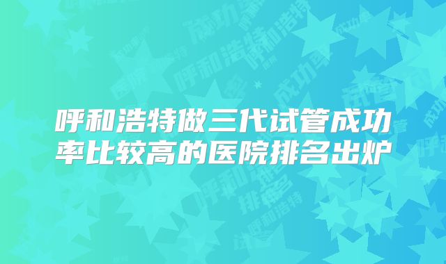 呼和浩特做三代试管成功率比较高的医院排名出炉