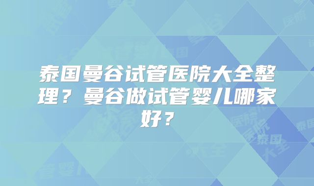 泰国曼谷试管医院大全整理？曼谷做试管婴儿哪家好？