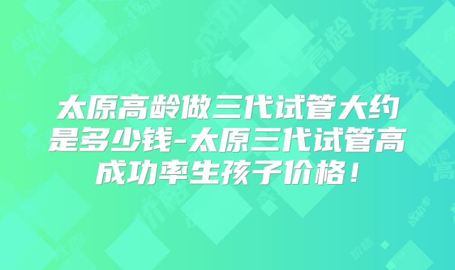 太原高龄做三代试管大约是多少钱-太原三代试管高成功率生孩子价格！