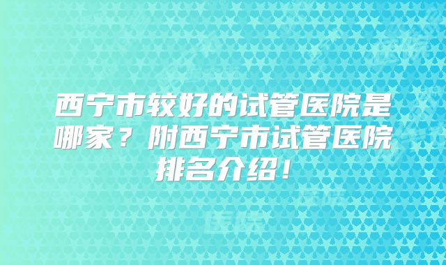 西宁市较好的试管医院是哪家?附西宁市试管医院排名介绍!